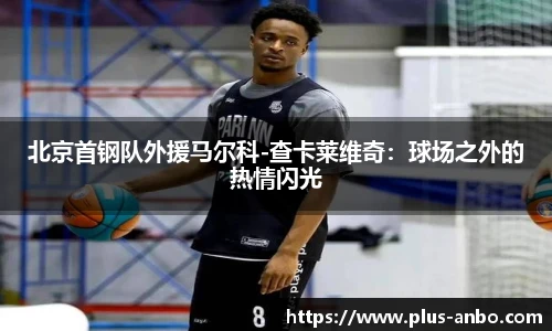 北京首钢队外援马尔科-查卡莱维奇：球场之外的热情闪光