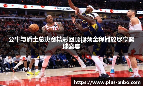 公牛与爵士总决赛精彩回顾视频全程播放尽享篮球盛宴
